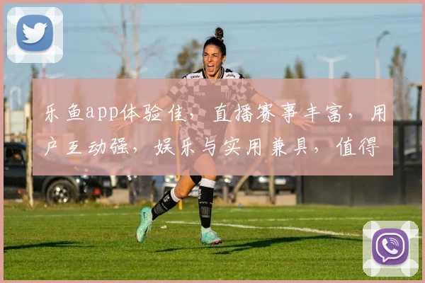 乐鱼app体验佳，直播赛事丰富，用户互动强，娱乐与实用兼具，值得一看