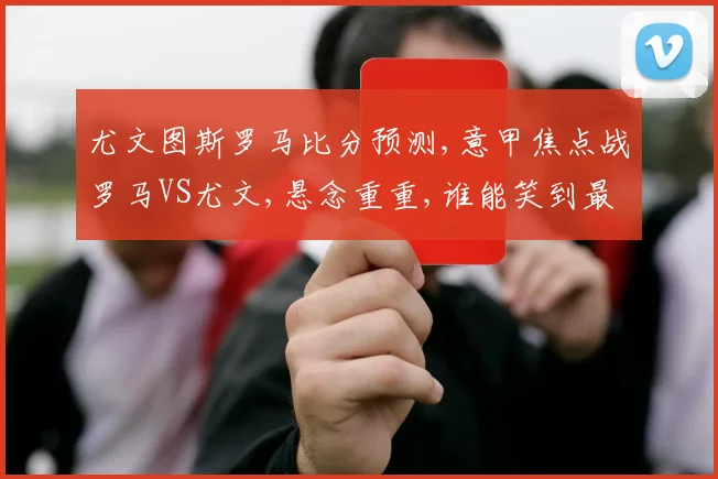 尤文图斯罗马比分预测,意甲焦点战罗马VS尤文,悬念重重,谁能笑到最后