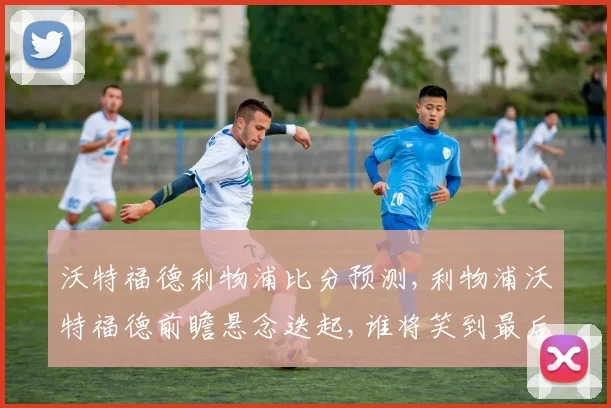 沃特福德利物浦比分预测,利物浦沃特福德前瞻悬念迭起,谁将笑到最后